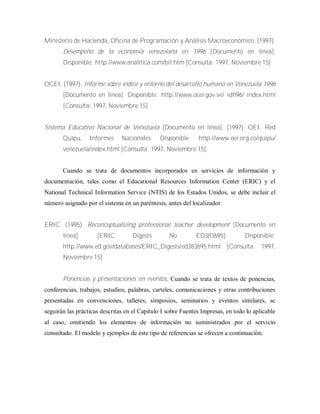 Ministerio de Hacienda, Oficina de Programación y Análisis Macroeconómico. (1997).
Desempeño de la economía venezolana en 1996 [Documento en línea].
Disponible: http://www.analítica.com/bit.htm [Consulta: 1997, Noviembre 15]
OCEI. (1997). Informe sobre índice y entorno del desarrollo humano en Venezuela 1996
[Documento en línea]. Disponible: http://www.ocei.gov.ve/ idh96/ index.html
[Consulta: 1997, Noviembre 15]
Sistema Educativo Nacional de Venezuela [Documento en línea]. (1997). OEI: Red
Quípu, Informes Nacionales. Disponible: http://www.oei.org.co/quipu/
venezuela/index.html [Consulta: 1997, Noviembre 15]
Cuando se trata de documentos incorporados en servicios de información y
documentación, tales como el Educational Resources Information Center (ERIC) y el
National Technical Information Service (NTIS) de los Estados Unidos, se debe incluir el
número asignado por el sistema en un paréntesis, antes del localizador.
ERIC. (1995). Reconceptualizing professional teacher development [Documento en
línea]. (ERIC Digests No. ED383695). Disponible:
http://www.ed.gov/databases/ERIC_Digests/ed383695.html [Consulta: 1997,
Noviembre 15]
Ponencias y presentaciones en eventos. Cuando se trata de textos de ponencias,
conferencias, trabajos, estudios, palabras, carteles, comunicaciones y otras contribuciones
presentadas en convenciones, talleres, simposios, seminarios y eventos similares, se
seguirán las prácticas descritas en el Capitulo I sobre Fuentes Impresas, en todo lo aplicable
al caso, omitiendo los elementos de información no suministrados por el servicio
consultado. El modelo y ejemplos de este tipo de referencias se ofrecen a continuación.
 