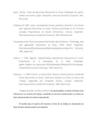 Autor. (fecha). Título del documento [Documento en línea]. Modalidad del aporte,
nombre del evento y lugar. Disponible: dirección electrónica [Consulta: Año,
Mes y día]
Kliksberg, B. (1997, Julio). Los programas sociales ¿paliativo o solución?: Los caminos
para superarla [Documento en línea]. Ponencia presentada en las Primeras
Jornadas Programáticas de Acción Democrática, Caracas. Disponible:
http://www.ad.org.ve/ programa/ [Consulta: 1997, Noviembre 28]
Proceedings of the Third International World Wide Web Conference: Technology, tools
and applications [Documento en línea]. (1995, Abril). Disponible:
http://www.igd.fhg.de/www/www95/proceedings/proceedings.html [Consulta:
1995, Agosto 25]
Jenkins, J. (1995, Agosto). Comprehending comprehension [Documento en línea].
Presentación en el Psycoloquy de la APA. Disponible:
gopher://gopher.lib.virginia.edu:70/OO/alpha/psyc/1995/psyc.95.6.26.language-
comprehension.6.jenkins [Consulta: 1998, Febrero 2]
Cabrujas, J. I. (1995, Enero). La viveza criolla: Destreza, mínimo esfuerzo o sentido del
humor [Documento en línea]. Conferencia dictada en el Ciclo la Cultura del
Trabajo, organizado por Fundación Sivensa, Caracas. Disponible:
http://www.analítica.com/bit.htm [Consulta: 1998, Febrero 24]
Trabajos de grado, ascenso y similares. En oportunidades, la fuente utilizada como
referencia es un resumen del trabajo, consultado en servicios institucionales o en bases de
datos internacionales de carácter especializado.
El modelo para el registro del resumen en línea de un trabajo no incorporado en
bases de datos internacionales es el siguiente:
 