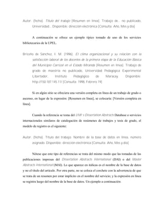 Autor. (fecha). Título del trabajo [Resumen en línea]. Trabajo de... no publicado,
Universidad... Disponible: dirección electrónica [Consulta: Año, Mes y día]
A continuación se ofrece un ejemplo típico tomado de uno de los servicios
bibliotecarios de la UPEL.
Briceño de Sánchez, I. M. (1996). El clima organizacional y su relación con la
satisfacción laboral de los docentes de la primera etapa de la Educación Básica
del Municipio Carrizal en el Estado Miranda [Resumen en línea]. Trabajo de
grado de maestría no publicado, Universidad Pedagógica Experimental
Libertador, Instituto Pedagógico de Maracay. Disponible:
http://150.187.145.11/ [Consulta: 1998, Febrero 19]
Si en algún sitio se ofreciera una versión completa en línea de un trabajo de grado o
ascenso, en lugar de la expresión: [Resumen en línea], se colocaría: [Versión completa en
línea].
Cuando la referencia se toma del U M I’s Dissertation Abstracts Database o servicios
internacionales similares de catalogación de resúmenes de trabajos y tesis de grado, el
modelo de registro es el siguiente:
Autor. (fecha). Título del trabajo. Nombre de la base de datos en línea, número
asignado. Disponible: dirección electrónica [Consulta: Año, Mes y día]
Nótese que este tipo de referencias se trata del mismo modo que las tomadas de las
publicaciones impresas del Dissertation Abstracts International (DAI) o del Master
Abstracts International (MAl). Lo que aparece en itálicas es el nombre de la base de datos
y no el título del artículo. Por otra parte, no se coloca el corchete con la advertencia de que
se trata de un resumen por estar implícito en el nombre del servicio; y la expresión en línea
se registra luego del nombre de la base de datos. Un ejemplo a continuación:
 
