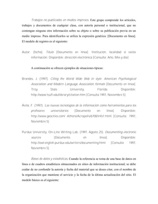 Trabajos no publicados en medios impresos. Este grupo comprende los artículos,
trabajos y documentos de cualquier clase, con autoría personal o institucional, que no
contengan ninguna otra información sobre su objeto o sobre su publicación previa en un
medio impreso. Para identificarlos se utiliza la expresión genérica: [Documento en línea].
El modelo de registro es el siguiente:
Autor. (fecha). Título [Documento en línea]. Institución, localidad si existe
información. Disponible: dirección electrónica [Consulta: Año, Mes y día]
A continuación se ofrecen ejemplos de situaciones típicas:
Brandes, J. (1997). Citing the World Wide Web in style: American Psychological
Association and Modern Language Association formats [Documento en línea].
Troy State University, Florida. Disponible:
http://www.tsufl.edullibrary/citation.htm [Consulta 1997, Noviembre 5]
Ávila, F. (1997). Las nuevas tecnologías de la información como herramientas para los
profesores universitarios [Documento en línea]. Disponible:
http://www.geocities.com/ Athens/Acropolis/6708/info1.html [Consulta: 1997,
Noviembre 5]
Purdue University, On-Line Writing Lab. (1997, Agosto 25). Documenting electronic
sources [Documento en línea]. Disponible:
http://owl.english.purdue.edu/writers/documenting.html [Consulta 1997,
Noviembre 5]
Bases de datos y estadísticas. Cuando la referencia se toma de una base de datos en
línea o de cuadros estadísticos almacenados en sitios de información institucional, se debe
cuidar de no confundir la autoría y fecha del material que se desea citar, con el nombre de
la organización que mantiene el servicio y la fecha de la última actualización del sitio. El
modelo básico es el siguiente:
 