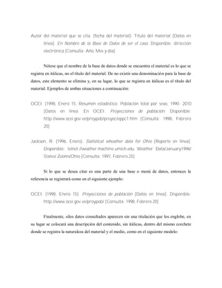 Autor del material que se cita. (fecha del material). Título del material [Datos en
línea]. En Nombre de la Base de Datos de ser el caso. Disponible: dirección
electrónica [Consulta: Año, Mes y día]
Nótese que el nombre de la base de datos donde se encuentra el material es lo que se
registra en itálicas, no el título del material. De no existir una denominación para la base de
datos, este elemento se elimina y, en su lugar, lo que se registra en itálicas es el título del
material. Ejemplos de ambas situaciones a continuación:
OCEI. (1998, Enero 15. Resumen estadístico: Población total por sexo, 1990- 2010
[Datos en línea. En OCEI: Proyecciones de población. Disponible:
http://www.ocei.gov.ve/proypob/proyec/eppc1.htm [Consulta: 1998, Febrero
20]
Jackson, R. (1996, Enero). Statistical wheather data for Ohio [Reporte en línea].
Disponible: telnet://weather.machine.umich.edu Weather Data/January1996/
States/ Zooms/Ohio [Consulta: 1997, Febrero 25]
Si lo que se desea citar es una parte de una base o menú de datos, entonces la
referencia se registrará como en el siguiente ejemplo:
OCEI. (1998, Enero 15). Proyecciones de población [Datos en línea]. Disponible:
http://www.ocei.gov.ve/proypob/ [Consulta: 1998, Febrero 20]
Finalmente, silos datos consultados aparecen sin una titulación que los englobe, en
su lugar se colocará una descripción del contenido, sin itálicas, dentro del mismo corchete
donde se registra la naturaleza del material y el medio, como en el siguiente modelo:
 