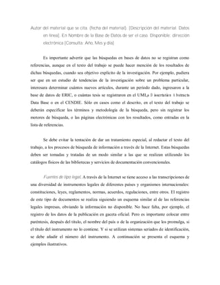 Autor del material que se cita. (fecha del material). [Descripción del material. Datos
en línea]. En Nombre de la Base de Datos de ser el caso. Disponible: dirección
electrónica [Consulta: Año, Mes y día]
Es importante advertir que las búsquedas en bases de datos no se registran como
referencias, aunque en el texto del trabajo se puede hacer mención de los resultados de
dichas búsquedas, cuando sea objetivo explicito de la investigación. Por ejemplo, pudiera
ser que en un estudio de tendencias de la investigación sobre un problema particular,
interesara determinar cuántos nuevos artículos, durante un período dado, ingresaron a la
base de datos de ERIC, o cuántas tesis se registraron en el UMI„s D issertation A bstracts
Data Base o en el CENDIE. Sólo en casos como el descrito, en el texto del trabajo se
deberán especificar los términos y metodología de la búsqueda, pero sin registrar los
motores de búsqueda, o las páginas electrónicas con los resultados, como entradas en la
lista de referencias.
Se debe evitar la tentación de dar un tratamiento especial, al redactar el texto del
trabajo, a los procesos de búsqueda de información a través de la Internet. Estas búsquedas
deben ser tomadas y tratadas de un modo similar a las que se realizan utilizando los
catálogos físicos de las bibliotecas y servicios de documentación convencionales.
Fuentes de tipo legal. A través de la Internet se tiene acceso a las transcripciones de
una diversidad de instrumentos legales de diferentes países y organismos internacionales:
constituciones, leyes, reglamentos, normas, acuerdos, regulaciones, entre otros. El registro
de este tipo de documentos se realiza siguiendo un esquema similar al de las referencias
legales impresas, obviando la información no disponible. No hace falta, por ejemplo, el
registro de los datos de la publicación en gaceta oficial. Pero es importante colocar entre
paréntesis, después del título, el nombre del país o de la organización que los promulga, si
el título del instrumento no lo contiene. Y si se utilizan sistemas seriados de identificación,
se debe añadir el número del instrumento. A continuación se presenta el esquema y
ejemplos ilustrativos.
 