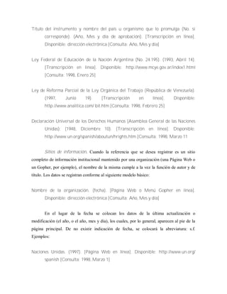 Título del instrumento y nombre del país u organismo que lo promulga (No. si
corresponde). (Año, Mes y día de aprobación). [Transcripción en línea].
Disponible: dirección electrónica [Consulta: Año, Mes y día]
Ley Federal de Educación de la Nación Argentina (No. 24.195). (1993, Abril 14).
[Transcripción en línea]. Disponible: http://www.mcye.gov.ar/index1.html
[Consulta: 1998, Enero 25]
Ley de Reforma Parcial de la Ley Orgánica del Trabajo (República de Venezuela).
(1997, Junio 19). [Transcripción en línea]. Disponible:
http://www.analitica.com/ bit.htm [Consulta: 1998, Febrero 25]
Declaración Universal de los Derechos Humanos (Asamblea General de las Naciones
Unidas). (1948, Diciembre 10). [Transcripción en línea]. Disponible:
http://www.un.org/spanish/aboutun/hrights.htm [Consulta: 1998, Marzo 11
Sitios de información. Cuando la referencia que se desea registrar es un sitio
completo de información institucional mantenido por una organización (una Página Web o
un Gopher, por ejemplo), el nombre de la misma cumple a la vez la función de autor y de
título. Los datos se registran conforme al siguiente modelo básico:
Nombre de la organización. (fecha). [Página Web o Menú Gopher en línea].
Disponible: dirección electrónica [Consulta: Año, Mes y día]
En el lugar de la fecha se colocan los datos de la última actualización o
modificación (el año, o el año, mes y día), los cuales, por lo general, aparecen al pie de la
página principal. De no existir indicación de fecha, se colocará la abreviatura: s.f.
Ejemplos:
Naciones Unidas. (1997). [Página Web en línea]. Disponible: http://www.un.org/
spanish [Consulta: 1998, Marzo 1]
 