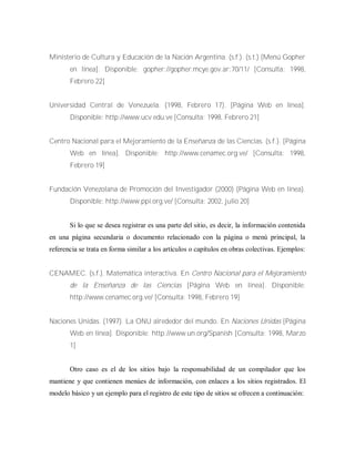 Ministerio de Cultura y Educación de la Nación Argentina. (s.f.). (s.t.) [Menú Gopher
en línea]. Disponible: gopher://gopher.mcye.gov.ar:70/11/ [Consulta: 1998,
Febrero 22]
Universidad Central de Venezuela. (1998, Febrero 17). [Página Web en línea].
Disponible: http://www.ucv.edu.ve [Consulta: 1998, Febrero 21]
Centro Nacional para el Mejoramiento de la Enseñanza de las Ciencias. (s.f.). [Página
Web en línea]. Disponible: http://www.cenamec.org.ve/ [Consulta: 1998,
Febrero 19]
Fundación Venezolana de Promoción del Investigador (2000) [Página Web en línea).
Disponible: http://www.ppi.org.ve/ [Consulta: 2002, julio 20]
Si lo que se desea registrar es una parte del sitio, es decir, la información contenida
en una página secundaria o documento relacionado con la página o menú principal, la
referencia se trata en forma similar a los artículos o capítulos en obras colectivas. Ejemplos:
CENAMEC. (s.f.). Matemática interactiva. En Centro Nacional para el Mejoramiento
de la Enseñanza de las Ciencias [Página Web en línea]. Disponible:
http://www.cenamec.org.ve/ [Consulta: 1998, Febrero 19]
Naciones Unidas. (1997). La ONU alrededor del mundo. En Naciones Unidas [Página
Web en línea]. Disponible: http://www.un.org/Spanish [Consulta: 1998, Marzo
1]
Otro caso es el de los sitios bajo la responsabilidad de un compilador que los
mantiene y que contienen menúes de información, con enlaces a los sitios registrados. El
modelo básico y un ejemplo para el registro de este tipo de sitios se ofrecen a continuación:
 