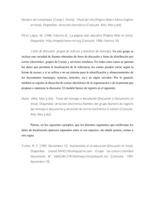 Nombre del compilador (Comp.). (fecha). Título del sitio [Página Web o Menú Gopher
en línea]. Disponible: dirección electrónica [Consulta: Año, Mes y día]
Pérez López, M. (1998, Febrero 6). La página más educativa [Página Web en línea].
Disponible: http://mapelo.home.ml.org [Consulta: 1998, Febrero 10]
Listas de discusión, grupos de noticias y boletines de mensajes. En este grupo se
incluye una variedad de fuentes obtenidas de foros de discusión y listas de distribución por
correo electrónico, grupos de Usenet y servicios similares. En todos estos casos se aportan
los datos que permitan la localización de la referencia, los cuales pueden variar según la
forma de acceso y si se utiliza o no un sistema para la identificación y almacenamiento de
los documentos (mensajes, noticias, artículos, etc.) en algún servidor. Por lo general,
también se registra la dirección de correo electrónico de la organización o de la persona que
propone o mantiene la discusión. El modelo básico de registro es el siguiente:
Autor. (Año, Mes y día). Título del mensaje o documento [Discusión o Documento en
línea]. Disponible: dirección electrónica Nombre del grupo Número de registro
del mensaje o documento y dirección de correo electrónico si existen [Consulta:
Año, Mes y día]
Nótese, en los siguientes ejemplos, que los distintos segmentos que conforman los
datos de localización aparecen separados entre sí con espacios, sin añadir puntos, comas u
otro signo.
Trelles, R. E. (1997, Noviembre 12). Humanismo en la educación [Discusión en línea].
Disponible: Usenet:MHEC@compuserve.com Grupo soc.culture.colombia
Documento Nº 34692394.219150@news.mia.bellsouth.net [Consulta: 1997,
Noviembre 19]
 