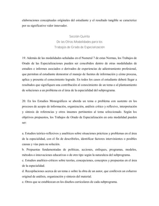 elaboraciones conceptuales originales del estudiante y el resultado tangible se caracterice
por su significativo valor innovador.
Sección Quinta
De las Otras Modalidades para los
Trabajos de Grado de Especialización
19. Además de las modalidades señaladas en el Numeral 7 de estas Normas, los Trabajos de
Orado de las Especializaciones pueden ser concebidos dentro de otras modalidades de
estudios e informes asociados o derivados de experiencias de adiestramiento profesional,
que permitan al estudiante demostrar el manejo de fuentes de información y cómo procesa,
aplica y presenta el conocimiento logrado. En todos los casos el estudiante deberá llegar a
resultados que signifiquen una contribución al conocimiento de un tema o al planteamiento
de soluciones a un problema en el área de la especialidad del subprograma.
20. En los Estudios Monográficos se aborda un tema o problema con sustento en los
procesos de acopio de información, organización, análisis crítico y reflexivo, interpretación
y síntesis de referencias y otros insumos pertinentes al tema seleccionado. Según los
objetivos propuestos, los Trabajos de Orado de Especialización en esta modalidad pueden
ser:
a. Estudios teórico-reflexivos y analíticos sobre situaciones prácticas y problemas en el área
de la especialidad, con el fin de describirlos, identificar factores intervinientes o posibles
causas y vías para su solución.
b. Propuestas fundamentadas de políticas, acciones, enfoques, programas, modelos,
métodos o innovaciones educativas o de otro tipo según la naturaleza del subprograma.
c. Estudios analítico-críticos sobre teorías, concepciones, conceptos y propuestas en el área
de la especialidad.
d. Recopilaciones acerca de un tema o sobre la obra de un autor, que conlleven un esfuerzo
original de análisis, organización y síntesis del material.
e. Otros que se establezcan en los diseños curriculares de cada subprograma.
 