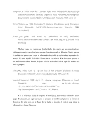 Templeton, B. (1997, Mayo 12). Copyright myths FAQ: 10 big myths about copyright
explained [Documento en línea]. Disponible: news: news.announce.newsgroups
Documento N! News:EA268K.FM9@desaw.com [Consulta: 1997, Mayo 12]
Cohen-Williams, A. (1994, Septiembre 9). Citations: The definitive word. [Mensaje en
línea]. Disponible: MUSEUM-L@unmvma.unm.edu [Consulta: 1994,
Septiembre 9]
H-Net jobs guide. (1996, Enero 26). [Documento en línea]. Disponible:
mailto:listserv@h-net.msu.edu Mensaje: get h-net jobguide [Consulta: 1996,
Enero 30]
Muchas veces, por razones de familiaridad o de espacio, en las comunicaciones
públicas por medios electrónicos no aparece el nombre completo del autor. Si sólo aparece
el apellido, un apodo o sus siglas, la información disponible se registrará en la posición del
nombre del autor seguida de la dirección de correo electrónico. Si lo único que aparece es
una dirección de correo pública, se podrá colocar dicha dirección en lugar del nombre del
autor. Ejemplos:
RRCOME. (1995, Abril 1). Top ten rules of film criticism [Discusión en línea].
Disponible: CINEMA-L@american.edu [Consulta: 1995, Abril 1]
bparris@hiwaay.net (1997, Abril 12). Library newsgroups [Discusión en línea].
Disponible: news: soc.libraries.talknews:
o1bc47b2$f42be740$5f9993do@bparris.HiWAAY.net
http://www.dejanews.com/ [Consulta: 1997, Mayo 6]
Y si la referencia alude al conjunto de mensajes y documentos contenidos en un
grupo de discusión, en lugar del autor se colocará el nombre del grupo o el tópico de
discusión. En este caso, en el lugar de la fecha se registra el período que cubre la
información revisada, Ejemplos:
 