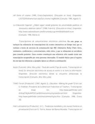 All forms of cinema. (1995, Enero-Septiembre). [Discusión en línea]. Disponible:
LISTSERV@american.edu/Get cinema-l log9504A [Consulta: 1995, Agosto 1]
La Educación Superior: ¿Deben seguir siendo gratuitas las universidades públicas en
Venezuela o deberían cobrar?. (1998, Febrero). [Discusión en línea]. Disponible:
http://www.webmediaven.com/forum/educsup.htmlWebMediaForum
[Consulta: 1998, Marzo 2]
Transcripciones de comunicaciones sincrónicas colectivas. En este grupo se
incluyen las referencias de transcripciones de eventos interactivos en tiempo real, que se
realizan a través de servicios de comunicación tipo IRC (Interactive Relay Chat): foros,
seminarios, conferencias y conversaciones, entre otros, y que se almacenan en servidores
para consulta posterior. Estos eventos constituyen una referencia sólo cuando existe una
transcripción recuperable por otras personas interesadas. El modelo básico para el registro
de este tipo de referencias y ejemplos típicos se ofrecen a continuación:
Autor (Función). (Año, Mes y día). Título del evento [Tipo de evento. Transcripción en
línea] En dirección electrónica de acceso al evento si se tiene la información.
Disponible: dirección electrónica donde se encuentra almacenada la
transcripción [Consulta: Año, Mes y día]
TIME Forum (Productor). (1997, Agosto 2). Education: Making the grade? [Foro con
S. Feldman, Presidente de la American Federation of Teachers. Transcripción
en línea]. En http://www.pathfinder.com/
@@oqTWjAcAtPOlCwmB/time/communitynewsforum.html Disponible:
http://www.pathfinder.com/time/community/archive [Consulta: 1998, Enero
20]
Hall Latinoamérica (Productor). (s.f.). Tendencias mundiales y las nuevas fronteras en
privatización [Foro con G. Torres, Asesor del Banco Mundial. Transcripción en
 