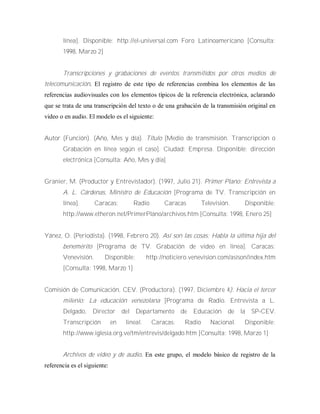 línea]. Disponible: http://el-universal.com Foro Latinoamericano [Consulta:
1998, Marzo 2]
Transcripciones y grabaciones de eventos transmitidos por otros medios de
telecomunicación. El registro de este tipo de referencias combina los elementos de las
referencias audiovisuales con los elementos típicos de la referencia electrónica, aclarando
que se trata de una transcripción del texto o de una grabación de la transmisión original en
video o en audio. El modelo es el siguiente:
Autor (Función). (Año, Mes y día). Título [Medio de transmisión. Transcripción o
Grabación en línea según el caso]. Ciudad: Empresa. Disponible: dirección
electrónica [Consulta: Año, Mes y día]
Granier, M. (Productor y Entrevistador). (1997, Julio 21). Primer Plano: Entrevista a
A. L. Cárdenas, Ministro de Educación [Programa de TV. Transcripción en
línea]. Caracas: Radio Caracas Televisión. Disponible:
http://www.etheron.net/PrimerPlano/archivos.htm [Consulta: 1998, Enero 25]
Yánez, O. (Periodista). (1998, Febrero 20). Así son las cosas: Habla la última hija del
benemérito [Programa de TV. Grabación de video en línea]. Caracas:
Venevisión. Disponible: http://noticiero.venevision.com/asison/index.htm
[Consulta: 1998, Marzo 1]
Comisión de Comunicación, CEV. (Productora). (1997, Diciembre 4). Hacia el tercer
milenio: La educación venezolana [Programa de Radio. Entrevista a L.
Delgado, Director del Departamento de Educación de la SP-CEV.
Transcripción en lineal. Caracas: Radio Nacional. Disponible:
http://www.iglesia.org.ve/tm/entrevis/delgado.htm [Consulta: 1998, Marzo 1]
Archivos de video y de audio. En este grupo, el modelo básico de registro de la
referencia es el siguiente:
 