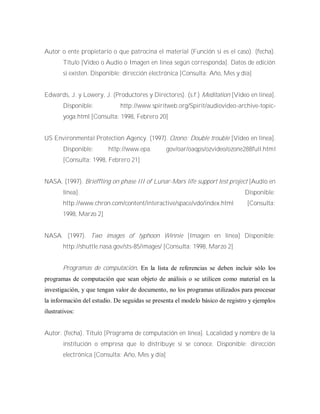 Autor o ente propietario o que patrocina el material (Función si es el caso). (fecha).
Título [Video o Audio o Imagen en línea según corresponda]. Datos de edición
si existen. Disponible: dirección electrónica [Consulta: Año, Mes y día]
Edwards, J. y Lowery, J. (Productores y Directores). (s.f.) Meditation [Video en línea].
Disponible: http://www.spiritweb.org/Spirit/audiovideo-archive-topic-
yoga.html [Consulta: 1998, Febrero 20]
US Environmental Protection Agency. (1997). Ozono: Double trouble [Video en línea].
Disponible: http://www.epa. gov/oar/oaqps/ozvideo/ozone288full.html
[Consulta: 1998, Febrero 21]
NASA. (1997). Brieffling on phase III of Lunar-Mars life support test project [Audio en
línea]. Disponible:
http://www.chron.com/content/interactive/space/vdo/index.html [Consulta:
1998, Marzo 2]
NASA. (1997). Two images of typhoon Winnie [Imagen en línea] Disponible:
http://shuttle.nasa.gov/sts-85/images/ [Consulta: 1998, Marzo 2]
Programas de computación. En la lista de referencias se deben incluir sólo los
programas de computación que sean objeto de análisis o se utilicen como material en la
investigación, y que tengan valor de documento, no los programas utilizados para procesar
la información del estudio. De seguidas se presenta el modelo básico de registro y ejemplos
ilustrativos:
Autor. (fecha). Título [Programa de computación en línea]. Localidad y nombre de la
institución o empresa que lo distribuye si se conoce. Disponible: dirección
electrónica [Consulta: Año, Mes y día]
 