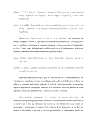 Ribera, J. (1997). Peintel: Estimulación intelectual [Programa de computación en
línea]. Disponible: http://espasoft.kaos.es/progs0x.htm?peintel [Consulta: 1998,
Febrero 21]
Scribe, S. A. (1997). Scribe APA style reference builder [Programa de computación en
línea]. Disponible: http://www.scribesa.com/apastyle.htm [Consulta: 1997,
Agosto 13]
Documentos obtenidos por servicios de correo electrónico. En ocasiones, los
trabajos de algunos autores se logran por solicitud expresa del interesado a una dirección de
correo electrónico pública, que se encuentra anunciada en sitios personales o institucionales
en línea. En este caso, si el documento también puede ser solicitado por otros a la misma
dirección, la referencia se elabora conforme al siguiente modelo:
Autor. (fecha). Título [Documento en línea]. Disponible: dirección de correo
electrónico
Gardner, H. (1995). Multiple intelligence [Documento en línea]. Disponible: ecenetl@
postoffice.cso.uiuc.edu
También sucede con frecuencia que, por relación personal, se obtienen trabajos por
vía del correo electrónico. En este caso, el documento debe ser tratado como si fuera una
referencia impresa o audiovisual, aplicando el modo de registro apropiado a su naturaleza,
según lo explicado en los capítulos anteriores. Las direcciones de correo personal no deben
registrarse en este tipo de referencias, a menos que el autor lo autorice.
Comunicaciones personales por servicios de correo electrónico. Las
comunicaciones y mensajes personales, recibidos o realizados en el contexto del estudio, no
se incluyen en la lista de referencias por cuanto no son informaciones que puedan ser
recuperadas y consultadas por terceros. Sin embargo, de ser importantes a los fines del
estudio, o silo solicita o autoriza la persona que suministra la información, pueden ser
 