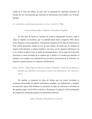 citadas en el texto del trabajo, en cuyo caso se registrarán los siguientes elementos en
formato de cita: (a) la persona que suministra la información, (b) el medio, y (c) la fecha.
Ejemplo:
(C. Castellanos, comunicación personal, correo-e, Enero 10, 1998)
Fuentes Almacenadas en Soportes Informáticos Tangibles
En esta clase de fuentes se incluyen los archivos digitalizados de texto, audio o
video no alojados en servidores, que se consultan desde discos compactos (DO), discos
duros, disquetes y cintas magnéticas. Teóricamente cualquiera de los tipos de referencias en
línea, podría encontrarse alojado en uno de estos medios. De modo que los modelos de
registro arriba descritos, se aplican también a esta clase, con las siguientes diferencias: (a)
en el corchete se indica el tipo de medio de almacenamiento, y (b) en lugar de la dirección
electrónica se anota el nombre de la empresa que lo publica o el nombre que identifica el
producto, con cualquier otra información que permita la localización de la referencia. Lo
expuesto se puede apreciar en el siguiente modelo básico:
Autor. (fecha). Título [Tipo de material y medio]. Disponible: Empresa que publica o
Nombre que identifica el producto y número de identificación del material si
existe.
De seguida, se enumeran los tipos de fuentes que con mayor frecuencia se
encuentran almacenadas en soportes informáticos tangibles, con explicaciones y ejemplos
de situaciones típicas. Para simplicar la exposición, los tipos de referencias se dividirán en
dos grandes grupos: (a) los libros, artículos y documentos en general; y (b) los programas
de computación, incluyendo paquetes de multimedia (software).
Libros, Artículos y Documentos en General
 