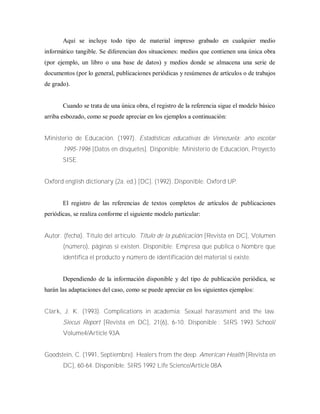 Aquí se incluye todo tipo de material impreso grabado en cualquier medio
informático tangible. Se diferencian dos situaciones: medios que contienen una única obra
(por ejemplo, un libro o una base de datos) y medios donde se almacena una serie de
documentos (por lo general, publicaciones periódicas y resúmenes de artículos o de trabajos
de grado).
Cuando se trata de una única obra, el registro de la referencia sigue el modelo básico
arriba esbozado, como se puede apreciar en los ejemplos a continuación:
Ministerio de Educación. (1997). Estadísticas educativas de Venezuela: año escolar
1995-1996 [Datos en disquetes]. Disponible: Ministerio de Educación, Proyecto
SISE.
Oxford english dictionary (2a. ed.) [DC]. (1992). Disponible: Oxford UP.
El registro de las referencias de textos completos de artículos de publicaciones
periódicas, se realiza conforme el siguiente modelo particular:
Autor. (fecha). Título del artículo. Título de la publicación [Revista en DC], Volumen
(número), páginas si existen. Disponible: Empresa que publica o Nombre que
identifica el producto y número de identificación del material si existe.
Dependiendo de la información disponible y del tipo de publicación periódica, se
harán las adaptaciones del caso, como se puede apreciar en los siguientes ejemplos:
Clark, J. K. (1993). Complications in academia: Sexual harassment and the law.
Siecus Report [Revista en DC], 21(6), 6-10. Disponible : SIRS 1993 School/
Volume4/Article 93A
Goodstein, C. (1991, Septiembre). Healers from the deep. American Health [Revista en
DC], 60-64. Disponible: SIRS 1992 Life Science/Article 08A
 