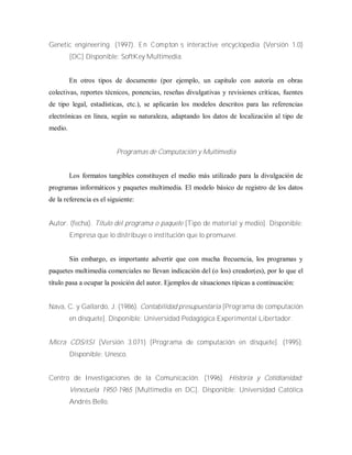 Genetic engineering. (1997). E n C om pton‟s interactive encyclopedia (Versión 1.0)
[DC] Disponible: SoftKey Multimedia.
En otros tipos de documento (por ejemplo, un capítulo con autoría en obras
colectivas, reportes técnicos, ponencias, reseñas divulgativas y revisiones críticas, fuentes
de tipo legal, estadísticas, etc.), se aplicarán los modelos descritos para las referencias
electrónicas en línea, según su naturaleza, adaptando los datos de localización al tipo de
medio.
Programas de Computación y Multimedia
Los formatos tangibles constituyen el medio más utilizado para la divulgación de
programas informáticos y paquetes multimedia. El modelo básico de registro de los datos
de la referencia es el siguiente:
Autor. (fecha). Título del programa o paquete [Tipo de material y medio]. Disponible:
Empresa que lo distribuye o institución que lo promueve.
Sin embargo, es importante advertir que con mucha frecuencia, los programas y
paquetes multimedia comerciales no llevan indicación del (o los) creador(es), por lo que el
título pasa a ocupar la posición del autor. Ejemplos de situaciones típicas a continuación:
Nava, C. y Gallardo, J. (1986). Contabilidad presupuestaria [Programa de computación
en disquete]. Disponible: Universidad Pedagógica Experimental Libertador.
Micra CDS/ISI (Versión 3.071) [Programa de computación en disquete]. (1995).
Disponible: Unesco.
Centro de Investigaciones de la Comunicación. (1996). Historia y Cotidianidad:
Venezuela 1950-1965 [Multimedia en DC]. Disponible: Universidad Católica
Andrés Bello.
 