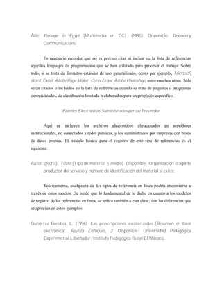 Nile: Passage to Egypt [Multimedia en DC]. (1995). Disponible: Discovery
Communications.
Es necesario recordar que no es preciso citar ni incluir en la lista de referencias
aquellos lenguajes de programación que se han utilizado para procesar el trabajo. Sobre
todo, si se trata de formatos estándar de uso generalizado, como por ejemplo, Microsoft
Word, Excel, Adobe Page Maker, Corel Draw, Adobe Photoshop, entre muchos otros. Sólo
serán citados o incluidos en la lista de referencias cuando se trate de paquetes o programas
especializados, de distribución limitada o elaborados para un propósito especifico.
Fuentes Electrónicas Suministradas por un Proveedor
Aquí se incluyen los archivos electrónicos almacenados en servidores
institucionales, no conectados a redes públicas, y los suministrados por empresas con bases
de datos propias. El modelo básico para el registro de este tipo de referencias es el
siguiente:
Autor. (fecha). Título [Tipo de material y medio]. Disponible: Organización o agente
productor del servicio y número de identificación del material si existe.
Teóricamente, cualquiera de los tipos de referencia en línea podría encontrarse a
través de estos medios. De modo que lo fundamental de lo dicho en cuanto a los modelos
de registro de las referencias en línea, se aplica también a esta clase, con las diferencias que
se aprecian en estos ejemplos:
Gutiérrez Borobia, L. (1996). Las prescripciones escolarizadas [Resumen en base
electrónica]. Revista Enfoques, 2. Disponible: Universidad Pedagógica
Experimental Libertador, Instituto Pedagógico Rural El Mácaro.
 
