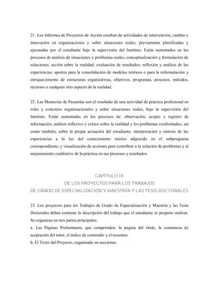 21. Los Informes de Proyectos de Acción resultan de actividades de intervención, cambio e
innovación en organizaciones y sobre situaciones reales, previamente planificadas y
ejecutadas por el estudiante bajo la supervisión del Instituto. Están sustentados en los
procesos de análisis de situaciones y problemas reales; conceptualización y formulación de
soluciones; acción sobre la realidad; evaluación de resultados; reflexión y análisis de las
experiencias; aportes para la consolidación de modelos teóricos o para la reformulación y
enriquecimiento de estructuras organizativas, objetivos, programas, procesos, métodos,
recursos o cualquier otro aspecto de la realidad.
22. Las Memorias de Pasantías son el resultado de una actividad de práctica profesional en
roles y contextos organizacionales y sobre situaciones reales, bajo la supervisión del
Instituto. Están sustentadas en los procesos de: observación, acopio y registro de
información; análisis reflexivo y critico sobre la realidad y los problemas confrontados, así
como también, sobre la propia actuación del estudiante; interpretación y síntesis de las
experiencias a la luz del conocimiento teórico adquirido en el subprograma
correspondiente; y visualización de acciones para contribuir a la solución de problemas y al
mejoramiento cualitativo de la práctica en sus procesos y resultados.
CAPÍTULO III
DE LOS PROYECTOS PARA LOS TRABAJOS
DE GRADO DE ESPECIALIZACIÓN Y MAESTRÍA Y LAS TESIS DOCTORALES
23. Los proyectos para los Trabajos de Grado de Especialización y Maestría y las Tesis
Doctorales deben contener la descripción del trabajo que el estudiante se propone realizar.
Se organizan en tres partes principales:
a. Las Páginas Preliminares, que comprenden: la pagina del titulo, la constancia de
aceptación del tutor, el índice de contenido y el resumen.
b. El Texto del Proyecto, organizado en secciones.
 