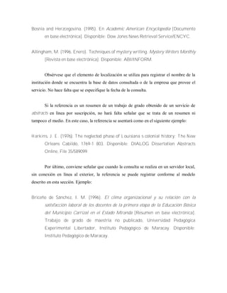 Bosnia and Herzcegovina. (1995). En Academic American Encyclopedia [Documento
en base electrónica]. Disponible: Dow Jones News Retrieval Service/ENCYC.
Allingham, M. (1996, Enero). Techniques of mystery writing. Mystery Writers Monthly
[Revista en base electrónica]. Disponible: ABI/INFORM.
Obsérvese que el elemento de localización se utiliza para registrar el nombre de la
institución donde se encuentra la base de datos consultada o de la empresa que provee el
servicio. No hace falta que se especifique la fecha de la consulta.
Si la referencia es un resumen de un trabajo de grado obtenido de un servicio de
abstracts en línea por suscripción, no hará falta señalar que se trata de un resumen ni
tampoco el medio. En este caso, la referencia se asentará como en el siguiente ejemplo:
H arkins, J. E . (1976). T he neglected phase of L ouisiana‟s colonial history: T he N ew
Orleans Cabildo, 1769-1 803. Disponible: DIALOG Dissertation Abstracts
Online, File 35/589099.
Por último, conviene señalar que cuando la consulta se realiza en un servidor local,
sin conexión en línea al exterior, la referencia se puede registrar conforme al modelo
descrito en esta sección. Ejemplo:
Briceño de Sánchez, I. M. (1996). El clima organizacional y su relación con la
satisfacción laboral de los docentes de la primera etapa de la Educación Básica
del Municipio Carrizal en el Estado Miranda [Resumen en base electrónica].
Trabajo de grado de maestría no publicado, Universidad Pedagógica
Experimental Libertador, Instituto Pedagógico de Maracay. Disponible:
Instituto Pedagógico de Maracay.
 