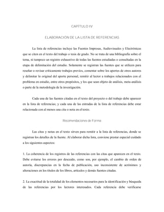 CAPÍTULO IV
ELABORACIÓN DE LA LISTA DE REFERENCIAS
La lista de referencias incluye las Fuentes Impresas, Audiovisuales y Electrónicas
que se citen en el texto del trabajo o tesis de grado. No se trata de una bibliografía sobre el
tema, ni tampoco un registro exhaustivo de todas las fuentes estudiadas o consultadas en la
etapa de delimitación del estudio. Solamente se registran las fuentes que se utilicen para
reseñar o revisar críticamente trabajos previos, comentar sobre los aportes de otros autores
y delimitar lo original del aporte personal, remitir al lector a trabajos relacionados con el
problema en estudio, entre otros propósitos, y los que sean objeto de análisis, meta-análisis
o parte de la metodología de la investigación.
Cada una de las fuentes citadas en el texto del proyecto o del trabajo debe aparecer
en la lista de referencias; y cada una de las entradas de la lista de referencias debe estar
relacionada con al menos una cita o nota en el texto.
Recomendaciones de Forma
Las citas y notas en el texto sirven para remitir a la lista de referencias, donde se
registran los detalles de la fuente. Al elaborar dicha lista, conviene prestar especial cuidado
a los siguientes aspectos:
1. La coherencia de los registros de las referencias con las citas que aparecen en el texto.
Debe evitarse los errores por descuido, como son, por ejemplo, el cambio de orden de
autoría, discrepancias en la fecha de publicación, uso inconsistente de acrónimos y
alteraciones en los títulos de los libros, artículos y demás fuentes citadas.
2. La exactitud de la totalidad de los elementos necesarios para la identificación y búsqueda
de las referencias por los lectores interesados. Cada referencia debe verificarse
 