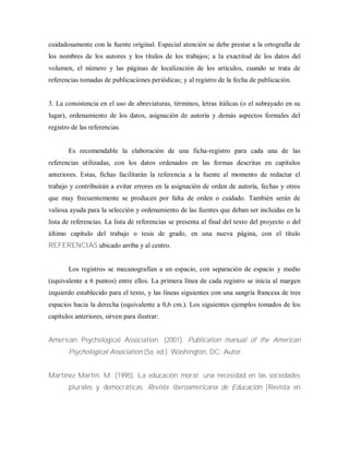 cuidadosamente con la fuente original. Especial atención se debe prestar a la ortografía de
los nombres de los autores y los títulos de los trabajos; a la exactitud de los datos del
volumen, el número y las páginas de localización de los artículos, cuando se trata de
referencias tomadas de publicaciones periódicas; y al registro de la fecha de publicación.
3. La consistencia en el uso de abreviaturas, términos, letras itálicas (o el subrayado en su
lugar), ordenamiento de los datos, asignación de autoría y demás aspectos formales del
registro de las referencias.
Es recomendable la elaboración de una ficha-registro para cada una de las
referencias utilizadas, con los datos ordenados en las formas descritas en capítulos
anteriores. Estas, fichas facilitarán la referencia a la fuente al momento de redactar el
trabajo y contribuirán a evitar errores en la asignación de orden de autoría, fechas y otros
que muy frecuentemente se producen por falta de orden o cuidado. También serán de
valiosa ayuda para la selección y ordenamiento de las fuentes que deban ser incluidas en la
lista de referencias. La lista de referencias se presenta al final del texto del proyecto o del
último capítulo del trabajo o tesis de grado, en una nueva página, con el título
REFERENCIAS ubicado arriba y al centro.
Los registros se mecanografían a un espacio, con separación de espacio y medio
(equivalente a 6 puntos) entre ellos. La primera línea de cada registro se inicia al margen
izquierdo establecido para el texto, y las líneas siguientes con una sangría francesa de tres
espacios hacia la derecha (equivalente a 0,6 cm.). Los siguientes ejemplos tomados de los
capítulos anteriores, sirven para ilustrar:
American Psychological Association. (2001). Publication manual of the American
Psychological Association (5a. ed.). Washington, DC: Autor.
Martínez Martín, M. (1995). La educación moral: una necesidad en las sociedades
plurales y democráticas. Revista Iberoamericana de Educación [Revista en
 