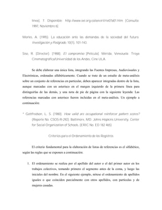 línea], 7. Disponible: http://www.oei.org.co/oeivirt/rie07a01.htm [Consulta:
1997, Noviembre 6]
Morles, A. (1995). La educación ante las demandas de la sociedad del futuro.
Investigación y Postgrado, 10(1), 101-143.
Siso, R. (Director). (1988). El compromiso [Película]. Mérida, Venezuela: Troya
Cinematográfica/Universidad de los Andes, Cine ULA.
Se debe elaborar una única lista, integrando las Fuentes Impresas, Audiovisuales y
Electrónicas, ordenadas alfabéticamente. Cuando se trate de un estudio de meta-análisis
sobre un conjunto de referencias en particular, deben aparecer integradas dentro de la lista,
aunque marcadas con un asterisco en el margen izquierdo de la primera línea para
distinguirlas de las demás, y una nota de pie de página con la siguiente leyenda: Las
referencias marcadas con asterisco fueron incluidas en el meta-análisis. Un ejemplo a
continuación:
* Gottfredson, L. S. (1980). How valid are occupational reinforcer pattern scores?
(Reporte No. CSOS-R-292). Baltimore, MD: Johns Hopkins University, Center
for Social Organization of Schools. (ERIC No. ED 182 465)
Criterios para el Ordenamiento de los Registros
El criterio fundamental para la elaboración de listas de referencias es el alfabético,
según las reglas que se exponen a continuación:
1. El ordenamiento se realiza por el apellido del autor o el del primer autor en los
trabajos colectivos, tomando primero el segmento antes de la coma, y luego las
iniciales del nombre. En el siguiente ejemplo, nótese el ordenamiento de apellidos
iguales o que coinciden parcialmente con otros apellidos, con partículas y de
mujeres casadas.
 