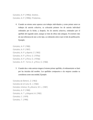 González, A. P. (1990a). Análisis...
González, A. P. (1990b). Problemas...
4. Cuando un mismo autor aparece con trabajos individuales y como primer autor en
trabajos de autoría colectiva, se colocarán primero los de autoría individual
ordenados por la fecha; y después, los de autoría colectiva, ordenados por el
apellido del segundo autor, aunque se trate de obras más antiguas. Si existiere más
de una referencia de uno u otro tipo, se ordenarán entre sí por el año de publicación.
Ejemplo:
González, A. P. (1980)
González, A. P. (1987)
González, A. P. y Aponte, Z. (1983)
González, A. P. y Pérez, G. (1976a)
González, A. P. y Pérez, G. (1976b)
González, A. P., Torres, E. y Pérez, G. (1968)
5. Cuando dos o más autores tengan el mismo primer apellido, el ordenamiento se hará
por las iniciales del nombre. Los apellidos compuestos o de mujeres casadas se
consideran como una unidad, Ejemplo:
González de Romero, Z. (1963)
González de Urrutia, B. J. (1960)
González Jiménez, R y Alvarez, M. L. (1987)
González, A. P. (1980)
González, A. T. y Mayoral, A. (1983)
González, C. (1979)
González, T. (1990)
 