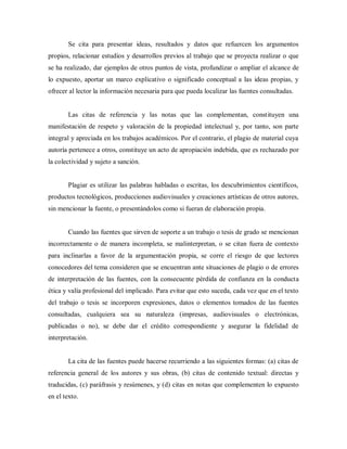 Se cita para presentar ideas, resultados y datos que refuercen los argumentos
propios, relacionar estudios y desarrollos previos al trabajo que se proyecta realizar o que
se ha realizado, dar ejemplos de otros puntos de vista, profundizar o ampliar el alcance de
lo expuesto, aportar un marco explicativo o significado conceptual a las ideas propias, y
ofrecer al lector la información necesaria para que pueda localizar las fuentes consultadas.
Las citas de referencia y las notas que las complementan, constituyen una
manifestación de respeto y valoración de la propiedad intelectual y, por tanto, son parte
integral y apreciada en los trabajos académicos. Por el contrario, el plagio de material cuya
autoría pertenece a otros, constituye un acto de apropiación indebida, que es rechazado por
la colectividad y sujeto a sanción.
Plagiar es utilizar las palabras habladas o escritas, los descubrimientos científicos,
productos tecnológicos, producciones audiovisuales y creaciones artísticas de otros autores,
sin mencionar la fuente, o presentándolos como si fueran de elaboración propia.
Cuando las fuentes que sirven de soporte a un trabajo o tesis de grado se mencionan
incorrectamente o de manera incompleta, se malinterpretan, o se citan fuera de contexto
para inclinarlas a favor de la argumentación propia, se corre el riesgo de que lectores
conocedores del tema consideren que se encuentran ante situaciones de plagio o de errores
de interpretación de las fuentes, con la consecuente pérdida de confianza en la conducta
ética y valía profesional del implicado. Para evitar que esto suceda, cada vez que en el texto
del trabajo o tesis se incorporen expresiones, datos o elementos tomados de las fuentes
consultadas, cualquiera sea su naturaleza (impresas, audiovisuales o electrónicas,
publicadas o no), se debe dar el crédito correspondiente y asegurar la fidelidad de
interpretación.
La cita de las fuentes puede hacerse recurriendo a las siguientes formas: (a) citas de
referencia general de los autores y sus obras, (b) citas de contenido textual: directas y
traducidas, (c) paráfrasis y resúmenes, y (d) citas en notas que complementen lo expuesto
en el texto.
 