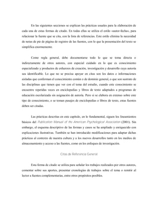 En las siguientes secciones se explican las prácticas usuales para la elaboración de
cada una de estas formas de citado. En todas ellas se utiliza el estilo «autor-fecha», para
relacionar la fuente que se cita, con la lista de referencias. Este estilo elimina la necesidad
de notas de pie de página de registro de las fuentes, con lo que la presentación del texto se
simplifica enormemente.
Como regla general, debe documentarse todo lo que se toma directa o
indirectamente de otros autores, con especial cuidado en lo que es conocimiento
especializado y productos de esfuerzos de creación, investigación y desarrollo cuya autoría
sea identificable. Lo que no se precisa apoyar en citas son los datos e informaciones
aisladas que conforman el conocimiento común o de dominio general, o que son sustrato de
las disciplinas que tienen que ver con el tema del estudio, cuando este conocimiento se
encuentre repetidas veces en enciclopedias y libros de texto adaptados a programas de
educación escolarizada sin asignación de autoría. Pero si se elabora en extenso sobre este
tipo de conocimiento, o se toman pasajes de enciclopedias o libros de texto, estas fuentes
deben ser citadas.
Las prácticas descritas en este capítulo, en lo fundamental, siguen los lineamientos
básicos del Publication Manual of the American Psychological Association (2001). Sin
embargo, el esquema descriptivo de las formas y casos se ha ampliado y enriquecido con
explicaciones ilustrativas. También se han introducido modificaciones para adaptar dichas
prácticas al contexto de nuestra cultura y a los nuevos desarrollos tanto en los medios de
almacenamiento y acceso a las fuentes, como en los enfoques de investigación.
Citas de Referencia General
Esta forma de citado se utiliza para señalar los trabajos realizados por otros autores,
comentar sobre sus aportes, presentar cronologías de trabajos sobre el tema o remitir al
lector a fuentes complementarias, entre otros propósitos posibles.
 