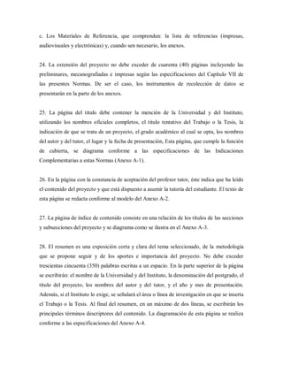 c. Los Materiales de Referencia, que comprenden: la lista de referencias (impresas,
audiovisuales y electrónicas) y, cuando sen necesario, los anexos.
24. La extensión del proyecto no debe exceder de cuarenta (40) páginas incluyendo las
preliminares, mecanografiadas e impresas según las especificaciones del Capítulo VII de
las presentes Normas. De ser el caso, los instrumentos de recolección de datos se
presentarán en la parte de los anexos.
25. La página del titulo debe contener la mención de la Universidad y del Instituto,
utilizando los nombres oficiales completos, el titulo tentativo del Trabajo o la Tesis, la
indicación de que se trata de un proyecto, el grado académico al cual se opta, los nombres
del autor y del tutor, el lugar y la fecha de presentación, Esta página, que cumple la función
de cubierta, se diagrama conforme a las especificaciones de las Indicaciones
Complementarias a estas Normas (Anexo A-1).
26. En la página con la constancia de aceptación del profesor tutor, éste indica que ha leído
el contenido del proyecto y que está dispuesto a asumir la tutoría del estudiante. El texto de
esta página se redacta conforme al modelo del Anexo A-2.
27. La página de índice de contenido consiste en una relación de los títulos de las secciones
y subsecciones del proyecto y se diagrama como se ilustra en el Anexo A-3.
28. El resumen es una exposición corta y clara del tema seleccionado, de la metodología
que se propone seguir y de los aportes e importancia del proyecto. No debe exceder
trescientas cincuenta (350) palabras escritas a un espacio. En la parte superior de la página
se escribirán: el nombre de la Universidad y del Instituto, la denominación del postgrado, el
título del proyecto, los nombres del autor y del tutor, y el año y mes de presentación.
Además, si el Instituto lo exige, se señalará el área o línea de investigación en que se inserta
el Trabajo o la Tesis. Al final del resumen, en un máximo de dos líneas, se escribirán los
principales términos descriptores del contenido. La diagramación de esta página se realiza
conforme a las especificaciones del Anexo A-4.
 