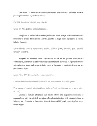 Si el autor y el año se mencionan en el discurso, no se utiliza el paréntesis, como se
puede apreciar en los siguientes ejemplos:
En 1989, Orantes analizó el desarrollo de...
Craig, en 1956, publicó los resultados de...
Luego que se ha indicado el año de publicación de un trabajo, no hace falta volver a
mencionarlo dentro de un mismo párrafo, cuando se haga nueva referencia al mismo
trabajo. Ejemplo:
En un estudio sobre el rendimiento escolar, Escobar (1997) encontró que... Escobar
también encontró...
Tampoco es necesario volver a mencionar el año en los párrafos inmediatos a
continuación, cuando en la redacción quede suficientemente claro que se sigue comentando
sobre el mismo autor y el mismo trabajo, como se ilustra en el siguiente ejemplo de tres
párrafos sucesivos:
López Pérez (1994) investigó las relaciones entre...
La muestra del estudio estuvo constituida por 850 alumnos de primer grado...
El grupo experimental, además del currículum oficial, recibió cinco horas semanales...
(ob. cit.)
Cuando se realizan referencias a un mismo autor y obra en párrafos sucesivos, se
puede colocar entre paréntesis la abreviatura de «obra citada» (ob. cit.), o su equivalente en
latín (op. cit.). También la abreviatura latina de Ibídem (ibid.) o (ib.) que significa «en el
mismo lugar».
 