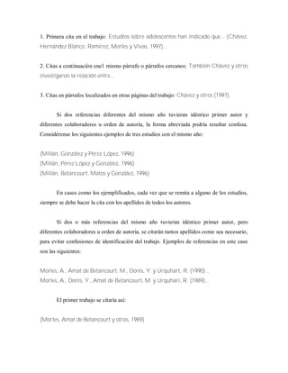 1. Primera cita en el trabajo: Estudios sobre adolescentes han indicado que... (Chávez,
Hernández Blanco, Ramírez, Morles y Vivas, 1997)...
2. Citas a continuación ene1 mismo párrafo o párrafos cercanos: También Chávez y otros
investigaron la relación entre...
3. Citas en párrafos localizados en otras páginas del trabajo: Chávez y otros (1997).
Si dos referencias diferentes del mismo año tuvieran idéntico primer autor y
diferentes colaboradores u orden de autoría, la forma abreviada podría resultar confusa.
Considérense los siguientes ejemplos de tres estudios con el mismo año:
(Millán, González y Pérez López, 1996)
(Millán, Pérez López y González, 1996)
(Millán, Betancourt, Matos y González, 1996)
En casos como los ejemplificados, cada vez que se remita a alguno de los estudios,
siempre se debe hacer la cita con los apellidos de todos los autores.
Si dos o más referencias del mismo año tuvieran idéntico primer autor, pero
diferentes colaboradores u orden de autoría, se citarán tantos apellidos como sea necesario,
para evitar confusiones de identificación del trabajo. Ejemplos de referencias en este caso
son las siguientes:
Morles, A., Amat de Betancourt, M., Donís, Y. y Urquhart, R. (1990)...
Morles, A., Donís, Y., Amat de Betancourt, M. y Urquhari, R. (1989)...
El primer trabajo se citaría así:
(Morles, Amat de Betancourt y otros, 1989)
 