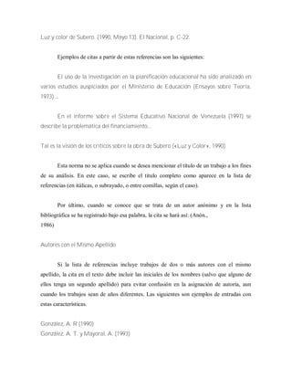 Luz y color de Subero. (1990, Mayo 13). El Nacional, p. C-22.
Ejemplos de citas a partir de estas referencias son las siguientes:
El uso de la investigación en la planificación educacional ha sido analizado en
varios estudios auspiciados por el Ministerio de Educación (Ensayos sobre Teoría,
1973)...
En el informe sobre el Sistema Educativo Nacional de Venezuela (1997) se
describe la problemática del financiamiento...
Tal es la visión de los críticos sobre la obra de Subero («Luz y Color», 1990).
Esta norma no se aplica cuando se desea mencionar el título de un trabajo a los fines
de su análisis. En este caso, se escribe el titulo completo como aparece en la lista de
referencias (en itálicas, o subrayado, o entre comillas, según el caso).
Por último, cuando se conoce que se trata de un autor anónimo y en la lista
bibliográfica se ha registrado bajo esa palabra, la cita se hará así: (Anón.,
1986)
Autores con el Mismo Apellido
Si la lista de referencias incluye trabajos de dos o más autores con el mismo
apellido, la cita en el texto debe incluir las iniciales de los nombres (salvo que alguno de
ellos tenga un segundo apellido) para evitar confusión en la asignación de autoría, aun
cuando los trabajos sean de años diferentes. Las siguientes son ejemplos de entradas con
estas características.
González, A. R (1990)
González, A. T. y Mayoral, A. (1993)
 