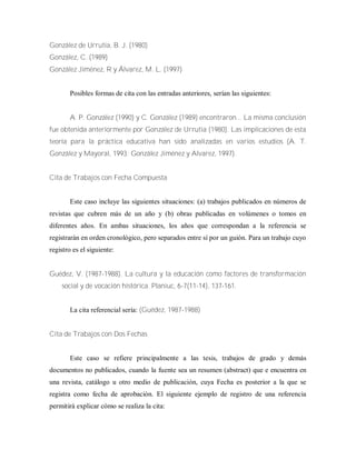 González de Urrutia, B. J. (1980)
González, C. (1989)
González Jiménez, R y Álvarez, M. L. (1997)
Posibles formas de cita con las entradas anteriores, serían las siguientes:
A. P. González (1990) y C. González (1989) encontraron... La misma conclusión
fue obtenida anteriormente por González de Urrutia (1980). Las implicaciones de esta
teoría para la práctica educativa han sido analizadas en varios estudios (A. T.
González y Mayoral, 1993; González Jiménez y Alvarez, 1997).
Cita de Trabajos con Fecha Compuesta
Este caso incluye las siguientes situaciones: (a) trabajos publicados en números de
revistas que cubren más de un año y (b) obras publicadas en volúmenes o tomos en
diferentes años. En ambas situaciones, los años que correspondan a la referencia se
registrarán en orden cronológico, pero separados entre sí por un guión. Para un trabajo cuyo
registro es el siguiente:
Guédez, V. (1987-1988). La cultura y la educación como factores de transformación
social y de vocación histórica. Planiuc, 6-7(11-14), 137-161.
La cita referencial sería: (Guédez, 1987-1988)
Cita de Trabajos con Dos Fechas
Este caso se refiere principalmente a las tesis, trabajos de grado y demás
documentos no publicados, cuando la fuente sea un resumen (abstract) que e encuentra en
una revista, catálogo u otro medio de publicación, cuya Fecha es posterior a la que se
registra como fecha de aprobación. El siguiente ejemplo de registro de una referencia
permitirá explicar cómo se realiza la cita:
 