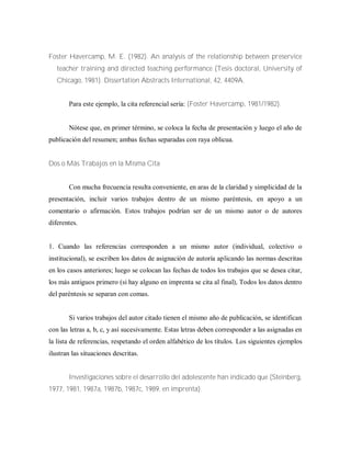 Foster Havercamp, M. E. (1982). An analysis of the relationship between preservice
teacher training and directed teaching performance (Tesis doctoral, University of
Chicago, 1981). Dissertation Abstracts International, 42, 4409A.
Para este ejemplo, la cita referencial sería: (Foster Havercamp, 1981/1982).
Nótese que, en primer término, se coloca la fecha de presentación y luego el año de
publicación del resumen; ambas fechas separadas con raya oblicua.
Dos o Más Trabajos en la Misma Cita
Con mucha frecuencia resulta conveniente, en aras de la claridad y simplicidad de la
presentación, incluir varios trabajos dentro de un mismo paréntesis, en apoyo a un
comentario o afirmación. Estos trabajos podrían ser de un mismo autor o de autores
diferentes.
1. Cuando las referencias corresponden a un mismo autor (individual, colectivo o
institucional), se escriben los datos de asignación de autoría aplicando las normas descritas
en los casos anteriores; luego se colocan las fechas de todos los trabajos que se desea citar,
los más antiguos primero (si hay alguno en imprenta se cita al final), Todos los datos dentro
del paréntesis se separan con comas.
Si varios trabajos del autor citado tienen el mismo año de publicación, se identifican
con las letras a, b, c, y así sucesivamente. Estas letras deben corresponder a las asignadas en
la lista de referencias, respetando el orden alfabético de los títulos. Los siguientes ejemplos
ilustran las situaciones descritas.
Investigaciones sobre el desarrollo del adolescente han indicado que (Steinberg,
1977, 1981, 1987a, 1987b, 1987c, 1989, en imprenta).
 