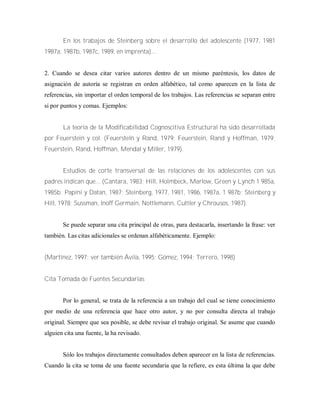 En los trabajos de Steinberg sobre el desarrollo del adolescente (1977, 1981
1987a, 1987b, 1987c, 1989, en imprenta)...
2. Cuando se desea citar varios autores dentro de un mismo paréntesis, los datos de
asignación de autoría se registran en orden alfabético, tal como aparecen en la lista de
referencias, sin importar el orden temporal de los trabajos. Las referencias se separan entre
si por puntos y comas. Ejemplos:
La teoría de la Modificabilidad Cognoscitiva Estructural ha sido desarrollada
por Feuerstein y col. (Feuersteln y Rand, 1979; Feuerstein, Rand y Hoffman, 1979;
Feuerstein, Rand, Hoffman, Mendal y Miller, 1979).
Estudios de corte transversal de las relaciones de los adolescentes con sus
padres indican que... (Cantara, 1983; Hill, Holmbeck, Marlow, Green y Lynch 1 985a,
1985b; Papini y Datan, 1987; Steinberg, 1977, 1981, 1986, 1987a, 1 987b; Steinberg y
Hill, 1978; Sussman, lnoff Germain, Nottlemann, Cuttler y Chrousos, 1987).
Se puede separar una cita principal de otras, para destacarla, insertando la frase: ver
también. Las citas adicionales se ordenan alfabéticamente. Ejemplo:
(Martínez, 1997; ver también Ávila, 1995; Gómez, 1994; Terrero, 1998)
Cita Tomada de Fuentes Secundarias
Por lo general, se trata de la referencia a un trabajo del cual se tiene conocimiento
por medio de una referencia que hace otro autor, y no por consulta directa al trabajo
original. Siempre que sea posible, se debe revisar el trabajo original. Se asume que cuando
alguien cita una fuente, la ha revisado.
Sólo los trabajos directamente consultados deben aparecer en la lista de referencias.
Cuando la cita se toma de una fuente secundaria que la refiere, es esta última la que debe
 