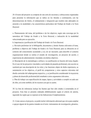 29. El texto del proyecto se compone de una serie de secciones y subsecciones organizadas
para presentar la información que se indica en los literales a continuación, con las
denominaciones de títulos, el ordenamiento e integración que resulten más adecuados en
atención a la modalidad y las características particulares del Trabajo de Grado o la Tesis
Doctoral:
a. Planteamiento del tema, del problema o de los objetivos, según más convenga por la
naturaleza del Trabajo de Grado o la Tesis Doctoral, e indicación de la modalidad
seleccionada para su ejecución.
b. Importancia o justificación del Trabajo de Grado o la Tesis Doctoral.
c. Revisión preliminar de la bibliografía, documentos y demás fuentes relevantes al tema,
problema u objetivos del Trabajo de Grado o la Tesis Doctoral, para su ubicación en el
contexto del conocimiento acumulado y (o), de ser necesario, para describir el contexto
organizacional donde se realiza el estudio de investigación, un proyecto de acción, o
experiencias de adiestramiento vinculadas con dichos objetivos.
d. Descripción de la metodología a utilizar y su justificación en función del tema elegido.
En el caso de los proyectos vinculados a actividades de pasantía profesional, esta sección se
sustituirá por una descripción de los roles y las funciones objeto de dicha experiencia, su
sustentación en los objetivos, el perfil de competencias y otros aspectos relevantes del
diseño curricular del subprograma respectivo, y su justificación considerando la trayectoria
y planes de desarrollo profesional del estudiante u otros argumentos relevantes.
e. Plan de trabajo con especificación de etapas, lapsos y actividades a cumplir en cada uno
de ellos, así como también, de los recursos con que se cuenta.
30. La lista de referencias incluye las fuentes que han sido citadas o comentadas en el
proyecto. Esta lista se presenta ordenada alfabéticamente según el criterio de autoría,
siguiendo las reglas que se exponen en las Indicaciones Complementarias.
31. Como anexos al proyecto, se podrá incluir información adicional que sirva para ampliar
o apoyar alguno de los puntos tratados en el texto: instrumentos de investigación, glosarios,
 