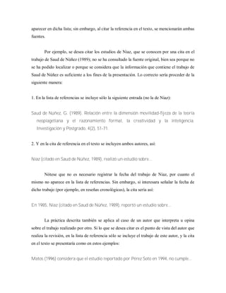 aparecer en dicha lista; sin embargo, al citar la referencia en el texto, se mencionarán ambas
fuentes.
Por ejemplo, se desea citar los estudios de Niaz, que se conocen por una cita en el
trabajo de Saud de Núñez (1989); no se ha consultado la fuente original, bien sea porque no
se ha podido localizar o porque se considera que la información que contiene el trabajo de
Saud de Núñez es suficiente a los fines de la presentación. Lo correcto sería proceder de la
siguiente manera:
1. En la lista de referencias se incluye sólo la siguiente entrada (no la de Niaz):
Saud de Núñez, G. (1989). Relación entre la dimensión movilidad-fijeza de la teoría
neopiagetiana y el razonamiento formal, la creatividad y la inteligencia.
Investigación y Postgrado, 4(2), 51-71.
2. Y en la cita de referencia en el texto se incluyen ambos autores, así:
Niaz (citado en Saud de Núñez, 1989), realizó un estudio sobre...
Nótese que no es necesario registrar la fecha del trabajo de Niaz, por cuanto el
mismo no aparece en la lista de referencias. Sin embargo, si interesara señalar la fecha de
dicho trabajo (por ejemplo, en reseñas cronológicas), la cita sería así:
En 1985, Niaz (citado en Saud de Núñez, 1989), reportó un estudio sobre...
La práctica descrita también se aplica al caso de un autor que interpreta u opina
sobre el trabajo realizado por otro. Si lo que se desea citar es el punto de vista del autor que
realiza la revisión, en la lista de referencia sólo se incluye el trabajo de este autor, y la cita
en el texto se presentaría como en estos ejemplos:
Matos (1996) considera que el estudio reportado por Pérez Soto en 1994, no cumple...
 