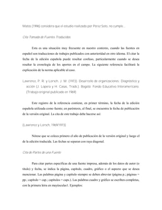 Matos (1996) considera que el estudio realizado por Pérez Soto, no cumple...
Cita Tomada de Fuentes Traducidas
Esta es una situación muy frecuente en nuestro contexto, cuando las fuentes en
español son traducciones de trabajos publicados con anterioridad en otro idioma. El citar la
fecha de la edición española puede resultar confuso, particularmente cuando se desea
resaltar la cronología de los aportes en el campo. La siguiente referencia facilitará la
explicación de la norma aplicable al caso.
Lawrence, P. R. y Lorsch, J. W. (1973). Desarrollo de organizaciones: Diagnóstico y
acción (J. Lopera y H. Casas, Trads.). Bogotá: Fondo Educativo Interamericano.
(Trabajo original publicado en 1969)
Este registro de la referencia contiene, en primer término, la fecha de la edición
española utilizada como fuente; en paréntesis, al final, se encuentra la fecha de publicación
de la versión original. La cita de este trabajo debe hacerse así:
(Lawrence y Lorsch, 1969/1973)
Nótese que se coloca primero el año de publicación de la versión original y luego el
de la edición traducida. Las fechas se separan con raya diagonal.
Cita de Partes de una Fuente
Para citar partes específicas de una fuente impresa, además de los datos de autor (o
título) y fecha, se indica la página, capítulo, cuadro, gráfico o el aspecto que se desea
mencionar. Las palabras página y capítulo siempre se deben abreviar (página p.; páginas =
pp.; capítulo = cap.; capítulos = caps.). Las palabras cuadro y gráfico se escriben completas,
con la primera letra en mayúsculas1. Ejemplos:
 