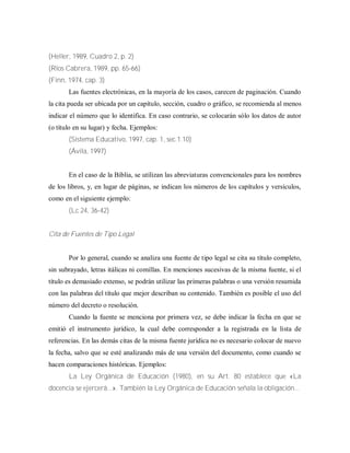 (Heller, 1989, Cuadro 2, p. 2)
(Ríos Cabrera, 1989, pp. 65-66)
(Finn, 1974, cap. 3)
Las fuentes electrónicas, en la mayoría de los casos, carecen de paginación. Cuando
la cita pueda ser ubicada por un capítulo, sección, cuadro o gráfico, se recomienda al menos
indicar el número que lo identifica. En caso contrario, se colocarán sólo los datos de autor
(o título en su lugar) y fecha. Ejemplos:
(Sistema Educativo, 1997, cap. 1, sec.1.10)
(Ávila, 1997)
En el caso de la Biblia, se utilizan las abreviaturas convencionales para los nombres
de los libros, y, en lugar de páginas, se indican los números de los capítulos y versículos,
como en el siguiente ejemplo:
(Lc 24, 36-42)
Cita de Fuentes de Tipo Legal
Por lo general, cuando se analiza una fuente de tipo legal se cita su título completo,
sin subrayado, letras itálicas ni comillas. En menciones sucesivas de la misma fuente, si el
título es demasiado extenso, se podrán utilizar las primeras palabras o una versión resumida
con las palabras del título que mejor describan su contenido. También es posible el uso del
número del decreto o resolución.
Cuando la fuente se menciona por primera vez, se debe indicar la fecha en que se
emitió el instrumento jurídico, la cual debe corresponder a la registrada en la lista de
referencias. En las demás citas de la misma fuente jurídica no es necesario colocar de nuevo
la fecha, salvo que se esté analizando más de una versión del documento, como cuando se
hacen comparaciones históricas. Ejemplos:
La Ley Orgánica de Educación (1980), en su Art. 80 establece que «La
docencia se ejercerá...». También la Ley Orgánica de Educación señala la obligación...
 
