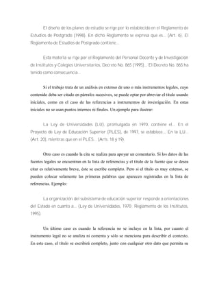 El diseño de los planes de estudio se rige por lo establecido en el Reglamento de
Estudios de Postgrado (1998). En dicho Reglamento se expresa que es... (Art. 6). El
Reglamento de Estudios de Postgrado contiene...
Esta materia se rige por el Reglamento del Personal Docente y de Investigación
de Institutos y Colegios Universitarios, Decreto No. 865 (1995)... El Decreto No. 865 ha
tenido como consecuencia...
Si el trabajo trata de un análisis en extenso de uno o más instrumentos legales, cuyo
contenido deba ser citado en párrafos sucesivos, se puede optar por abreviar el título usando
iniciales, como en el caso de las referencias a instrumentos de investigación. En estas
iniciales no se usan puntos internos ni finales. Un ejemplo para ilustrar:
La Ley de Universidades (LU), promulgada en 1970, contiene el... En el
Proyecto de Ley de Educación Superior (PLES), de 1997, se establece... En la LU...
(Art. 20), mientras que en el PLES... (Arts. 18 y 19).
Otro caso es cuando la cita se realiza para apoyar un comentario. Si los datos de las
fuentes legales se encuentran en la lista de referencias y el título de la fuente que se desea
citar es relativamente breve, éste se escribe completo. Pero si el título es muy extenso, se
pueden colocar solamente las primeras palabras que aparecen registradas en la lista de
referencias. Ejemplo:
La organización del subsistema de educación superior responde a orientaciones
del Estado en cuanto a... (Ley de Universidades, 1970; Reglamento de los Institutos,
1995).
Un último caso es cuando la referencia no se incluye en la lista, por cuanto el
instrumento legal no se analiza ni comenta y sólo se menciona para describir el contexto.
En este caso, el título se escribirá completo, junto con cualquier otro dato que permita su
 