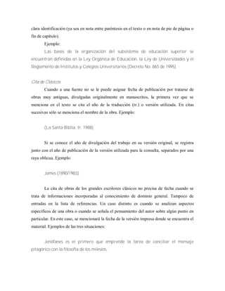 clara identificación (ya sea en nota entre paréntesis en el texto o en nota de pie de página o
fin de capítulo).
Ejemplo:
Las bases de la organización del subsistema de educación superior se
encuentran definidas en la Ley Orgánica de Educación, la Ley de Universidades y el
Reglamento de Institutos y Colegios Universitarios (Decreto No. 865 de 1995).
Cita de Clásicos
Cuando a una fuente no se le puede asignar fecha de publicación por tratarse de
obras muy antiguas, divulgadas originalmente en manuscritos, la primera vez que se
menciona en el texto se cita el año de la traducción (tr.) o versión utilizada. En citas
sucesivas sólo se menciona el nombre de la obra. Ejemplo:
(La Santa Biblia, tr. 1988)
Si se conoce el año de divulgación del trabajo en su versión original, se registra
junto con el año de publicación de la versión utilizada para la consulta, separados por una
raya oblicua. Ejemplo:
James (1890/1983).
La cita de obras de los grandes escritores clásicos no precisa de fecha cuando se
trata de informaciones incorporadas al conocimiento de dominio general. Tampoco de
entradas en la lista de referencias. Un caso distinto es cuando se analizan aspectos
específicos de una obra o cuando se señala el pensamiento del autor sobre algún punto en
particular. En este caso, se mencionará la fecha de la versión impresa donde se encuentra el
material. Ejemplos de las tres situaciones:
Jenófanes es el primero que emprende la tarea de conciliar el mensaje
pitagórico con la filosofía de los milesios.
 
