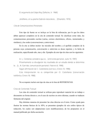 El argumento de Edipo Rey (Sófocles, tr. 1969)
Jenófanes, en su poema Sobre/a naturaleza,... (Disandro, 1974)
Cita de Comunicaciones Personales
Este tipo de fuente no se incluye en la lista de referencias, por lo que los datos
deben aparecer completos en la cita de contenido textual. Se clasifican como tales, las
comunicaciones personales escritas (cartas, correos electrónicos, oficios, memorandos y
similares) y las orales (conversaciones y entrevistas).
En la cita se deben incluir: las iniciales del nombre y el apellido completo de la
persona cuya comunicación, conversación o entrevista se desea reportar; y la fecha de
realización, especificando año, mes y día. Ejemplos de este tipo de citas son los siguientes:
A. L. Cárdenas considera que es... (entrevista personal, Julio 10, 1997)
Próximamente se divulgarán los resultados de un estudio donde se determina
la... (L. A. Garrido, comunicación personal, Febrero 8, 1998)
Según afirmación de C. Castellanos (correo-e, Enero 10, 1998)
Esta interpretación no es compartida por O. Castellanos (conversación
telefónica, Enero 18, 1988).
No se requiere incluir este tipo de citas en la lista de REFERENCIAS.
Citas de Contenido Textual
Las citas de contenido textual se utilizan para reproducir material de un trabajo o
documento en forma directa o, en el caso de escritos en otros idiomas, cuando se traducen
fielmente del original.
Hay distintas maneras de presentar las citas directas en el texto. Como ayuda para
ilustrar las normas básicas de la APA, se presentan ejemplos de seis estilos típicos de
redacción, los cuales son adaptaciones (con modificaciones), de los propuestos en el
manual publicado por dicha asociación.
 