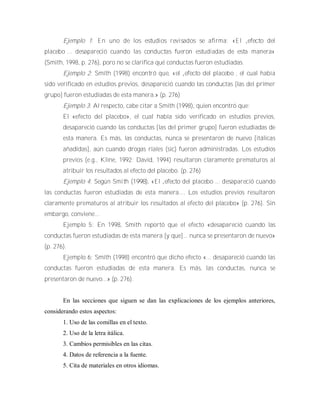 Ejemplo 1: E n uno de los estudios revisad os se afirm a: «E l „efecto del
placebo‟... desapareció cuando las conductas fueron estudiadas de esta m anera»
(Smith, 1998, p. 276), poro no se clarifica qué conductas fueron estudiadas.
Ejemplo 2: Smith (1998) encontró que, «el „efecto del placebo‟, el cual había
sido verificado en estudios previos, desapareció cuando las conductas [las del primer
grupo] fueron estudiadas de esta manera.» (p. 276)
Ejemplo 3: Al respecto, cabe citar a Smith (1998), quien encontró que:
El «efecto del placebo», el cual había sido verificado en estudios previos,
desapareció cuando las conductas [las del primer grupo] fueron estudiadas de
esta manera. Es más, las conductas, nunca se presentaron de nuevo [itálicas
añadidas], aún cuando drogas riales (sic) fueron administradas. Los estudios
previos (e.g., Kline, 1992; David, 1994) resultaron claramente prematuros al
atribuir los resultados al efecto del placebo. (p. 276)
Ejemplo 4: Según Sm ith (1998), «E l „efecto del placebo‟... desapareció cuando
las conductas fueron estudiadas de esta manera.... Los estudios previos resultaron
claramente prematuros al atribuir los resultados al efecto del placebo» (p. 276). Sin
embargo, conviene...
Ejemplo 5: En 1998, Smith reportó que el efecto «desapareció cuando las
conductas fueron estudiadas de esta manera [y que]... nunca se presentaron de nuevo»
(p. 276).
Ejemplo 6: Smith (1998) encontró que dicho efecto «... desapareció cuando las
conductas fueron estudiadas de esta manera. Es más, las conductas, nunca se
presentaron de nuevo...» (p. 276).
En las secciones que siguen se dan las explicaciones de los ejemplos anteriores,
considerando estos aspectos:
1. Uso de las comillas en el texto.
2. Uso de la letra itálica.
3. Cambios permisibles en las citas.
4. Datos de referencia a la fuente.
5. Cita de materiales en otros idiomas.
 
