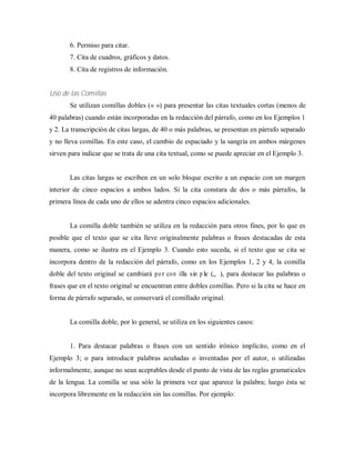 6. Permiso para citar.
7. Cita de cuadros, gráficos y datos.
8. Cita de registros de información.
Uso de las Comillas
Se utilizan comillas dobles (« ») para presentar las citas textuales cortas (menos de
40 palabras) cuando están incorporadas en la redacción del párrafo, como en los Ejemplos 1
y 2. La transcripción de citas largas, de 40 o más palabras, se presentan en párrafo separado
y no lleva comillas. En este caso, el cambio de espaciado y la sangría en ambos márgenes
sirven para indicar que se trata de una cita textual, como se puede apreciar en el Ejemplo 3.
Las citas largas se escriben en un solo bloque escrito a un espacio con un margen
interior de cinco espacios a ambos lados. Si la cita constara de dos o más párrafos, la
primera línea de cada uno de ellos se adentra cinco espacios adicionales.
La comilla doble también se utiliza en la redacción para otros fines, por lo que es
posible que el texto que se cita lleve originalmente palabras o frases destacadas de esta
manera, como se ilustra en el Ejemplo 3. Cuando esto suceda, si el texto que se cita se
incorpora dentro de la redacción del párrafo, como en los Ejemplos 1, 2 y 4, la comilla
doble del texto original se cambiará por com illa sim ple („ ‟), para destacar las palabras o
frases que en el texto original se encuentran entre dobles comillas. Pero si la cita se hace en
forma de párrafo separado, se conservará el comillado original.
La comilla doble, por lo general, se utiliza en los siguientes casos:
1. Para destacar palabras o frases con un sentido irónico implícito, como en el
Ejemplo 3; o para introducir palabras acuñadas o inventadas por el autor, o utilizadas
informalmente, aunque no sean aceptables desde el punto de vista de las reglas gramaticales
de la lengua. La comilla se usa sólo la primera vez que aparece la palabra; luego ésta se
incorpora libremente en la redacción sin las comillas. Por ejemplo:
 