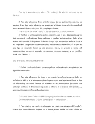 Esta es la «solución esperada».... Sin embargo, la solución esperada no es
factible.
2. Para citar el nombre de un artículo tomado de una publicación periódica, un
capítulo de un libro u otra referencia que aparece en la lista en forma colectiva, cuando el
título no va en itálicas o subrayado. Un ejemplo para ilustrar:
El artículo de Szczurek (1989), «La estrategia instruccional», contiene...
3. También se utilizan comillas dobles para reproducir el texto de preguntas de los
instrumentos de recolección de datos usados en el estudio, las instrucciones dadas a los
sujetos y el contenido de fragmentos de fuentes de tipo legal, siempre que la cita no llegue a
las 40 palabras y se presente incorporada dentro del contexto de la redacción. Si las citas de
este tipo de materiales fueran de una extensión mayor, se aplicará la norma del
mecanografiado en párrafo separado, con sangrado en ambos márgenes y sin comillas,
como en el Ejemplo 3.
Uso de la Letra Itálica o del Subrayado
El énfasis con letra itálica (o con subrayado en su lugar) resulta apropiado en las
siguientes situaciones:
1. Para citar el nombre de libros y, en general, las referencias cuyos títulos se
enfatizan en itálicas (o se subrayan según se haya escogido para la presentación de la lista
de referencias), así como también los nombres de las publicaciones periódicas. Sin
embargo, los títulos de documentos legales no se subrayan ni se escriben entre comillas. A
continuación se ejemplifican ambas situaciones:
El libro de Pérez Esclarín (1997), Más ymejor educación para todos, contiene...
En el Reglamento de Estudios de Postgrado se establece que...
2. Para enfatizar una palabra o palabras en una cita textual, como en el Ejemplo 3.
Nótese que, inmediatamente después de la última palabra escrita en letras itálicas, se
 