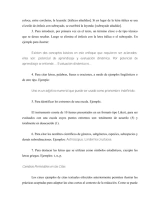 coloca, entre corchetes, la leyenda: [itálicas añadidas]. Si en lugar de la letra itálica se usa
el estilo de énfasis con subrayado, se escribirá la leyenda: [subrayado añadido].
3. Para introducir, por primera vez en el texto, un término clave o de tipo técnico
que se desea resaltar. Luego se elimina el énfasis con la letra itálica o el subrayado. Un
ejemplo para ilustrar:
Existen dos conceptos básicos en este enfoque que requieren ser aclarados;
ellos son: potencial de aprendizaje y evaluación dinámica. Por potencial de
aprendizaje se entiende.... Evaluación dinámica es...
4. Para citar letras, palabras, frases u oraciones, a modo de ejemplos lingüísticos o
de otro tipo. Ejemplo:
Uno es un adjetivo numeral que puede ser usado como pronombre indefinido.
5. Para identificar los extremos de una escala. Ejemplo;
El instrumento consta de 10 ítemes presentados en un formato tipo Likert, para ser
evaluados con una escala cuyos puntos extremos son: totalmente de acuerdo (5) y
totalmente en desacuerdo (1).
6. Para citar los nombres científicos de géneros, subgéneros, especies, subespecies y
demás subordinaciones. Ejemplos: Astroscopus, Lindernia crustacea.
7. Para destacar las letras que se utilizan como símbolos estadísticos, excepto las
letras griegas. Ejemplos: t, n, p.
Cambios Permisibles en las Citas
Los cinco ejemplos de citas textuales ofrecidos anteriormente permiten ilustrar las
prácticas aceptadas para adaptar las citas cortas al contexto de la redacción. Como se puede
 