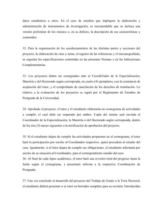 datos estadísticos u otros. En el caso de estudios que impliquen la elaboración y
administración de instrumentos de investigación, es recomendable que se incluya una
versión preliminar de los mismos o, en su defecto, la descripción de sus características y
contenidos.
32. Para la organización de los encabezamientos de las distintas partes y secciones del
proyecto, la elaboración de citas y notas, el registro de las referencias y el mecanografiado,
se seguirán las especificaciones contenidas en las presentes Normas y en las Indicaciones
Complementarias.
33. Los proyectos deben ser consignados ante el Coordit3ador de la Especialización,
Maestría o del Doctorado según corresponda, en cuatro (4) ejemplares, con la constancia de
aceptación del tutor, y el comprobante de cancelación de los derechos de tramitación. Lo
relativo a la evaluación de los proyectos se regirá por el Reglamento de Estudios de
Postgrado de la Universidad.
34. Aprobado el proyecto, el tutor y el estudiante elaborarán un cronograma de actividades
a cumplir, el cual debe ser respetado por ambos. Copia del mismo será enviada al
Coordinador de la Especialización, la Maestría o del Doctorado según corresponda, dentro
de los tres (3) meses siguientes a la notificación de aprobación del proyecto.
35. Sí el estudiante dejara de cumplir las actividades propuestas en el cronograma, el tutor
hará la participación por escrito al Coordinador respectivo, quien procederá al estudio del
caso. Igualmente, si el tutor dejara de cumplir sus obligaciones, el estudiante informará por
escrito de su situación al Coordinador, para el correspondiente estudio del caso.
36. Al final de cada lapso académico, el tutor hará una revisión total del progreso hasta la
fecha según el cronograma, y presentará informe a la respectiva Coordinación de
Postgrado.
37. Una vez concluido el desarrollo del proyecto del Trabajo de Grado o la Tesis Doctoral,
el estudiante deberá presentar a su tutor un borrador completo para su revisión. Introducidas
 