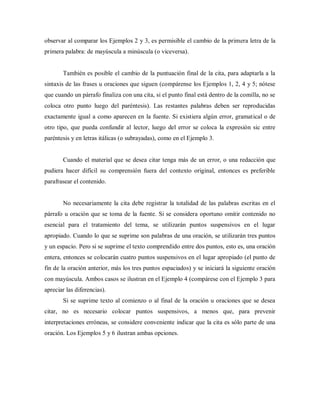 observar al comparar los Ejemplos 2 y 3, es permisible el cambio de la primera letra de la
primera palabra: de mayúscula a minúscula (o viceversa).
También es posible el cambio de la puntuación final de la cita, para adaptarla a la
sintaxis de las frases u oraciones que siguen (compárense los Ejemplos 1, 2, 4 y 5; nótese
que cuando un párrafo finaliza con una cita, si el punto final está dentro de la comilla, no se
coloca otro punto luego del paréntesis). Las restantes palabras deben ser reproducidas
exactamente igual a como aparecen en la fuente. Si existiera algún error, gramatical o de
otro tipo, que pueda confundir al lector, luego del error se coloca la expresión sic entre
paréntesis y en letras itálicas (o subrayadas), como en el Ejemplo 3.
Cuando el material que se desea citar tenga más de un error, o una redacción que
pudiera hacer difícil su comprensión fuera del contexto original, entonces es preferible
parafrasear el contenido.
No necesariamente la cita debe registrar la totalidad de las palabras escritas en el
párrafo u oración que se toma de la fuente. Si se considera oportuno omitir contenido no
esencial para el tratamiento del tema, se utilizarán puntos suspensivos en el lugar
apropiado. Cuando lo que se suprime son palabras de una oración, se utilizarán tres puntos
y un espacio. Pero si se suprime el texto comprendido entre dos puntos, esto es, una oración
entera, entonces se colocarán cuatro puntos suspensivos en el lugar apropiado (el punto de
fin de la oración anterior, más los tres puntos espaciados) y se iniciará la siguiente oración
con mayúscula. Ambos casos se ilustran en el Ejemplo 4 (compárese con el Ejemplo 3 para
apreciar las diferencias).
Si se suprime texto al comienzo o al final de la oración u oraciones que se desea
citar, no es necesario colocar puntos suspensivos, a menos que, para prevenir
interpretaciones erróneas, se considere conveniente indicar que la cita es sólo parte de una
oración. Los Ejemplos 5 y 6 ilustran ambas opciones.
 