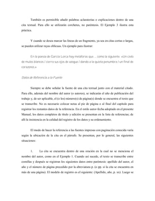 También es permisible añadir palabras aclaratorias o explicaciones dentro de una
cita textual. Para ello se utilizarán corchetes, no paréntesis. El Ejemplo 3 ilustra esta
práctica.
Y cuando se desea marcar las líneas de un fragmento, ya sea en citas cortas o largas,
se pueden utilizar rayas oblicuas. Un ejemplo para ilustrar:
En la poesía de García Lorca hay metáforas que..., como la siguiente: «Un cielo
de mulos blancos / cierra sus ojos de azogue / dando a la quieta penumbra / un final de
corazones.»
Datos de Referencia a la Fuente
Siempre se debe señalar la fuente de una cita textual junto con el material citado.
Para ello, además del nombre del autor (o autores), se indicarán el año de publicación del
trabajo y, de ser aplicable, el (o los) número(s) de página(s) donde se encuentra el texto que
se transcribe. No es necesario colocar notas al pie de página o al final del capitulo para
registrar los restantes datos de la referencia. En el estilo autor-fecha adoptado en el presente
Manual, los datos completos de título y edición se presentan en la lista de referencias; de
allí la insistencia en la calidad del registro de los datos y su ordenamiento.
El modo de hacer la referencia a las fuentes impresas con paginación conocida varía
según la ubicación de la cita en el párrafo. Se presentan, por lo general, las siguientes
situaciones:
1. La cita se encuentra dentro de una oración en la cual no se menciona el
nombre del autor, como en el Ejemplo 1. Cuando así sucede, el texto se transcribe entre
comillas y después se registran los siguientes datos entre paréntesis: apellido del autor, el
año y el número de página precedido por la abreviatura p. (o pp. si la cita se encuentra en
más de una página). El modelo de registro es el siguiente: (Apellido, año, p. xx). Luego se
 