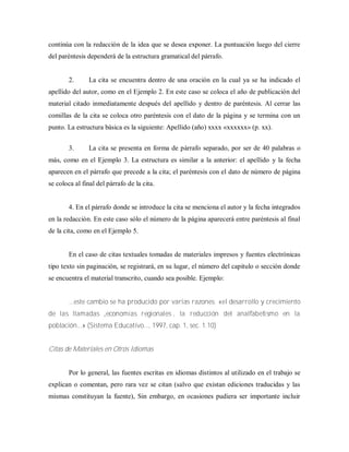 continúa con la redacción de la idea que se desea exponer. La puntuación luego del cierre
del paréntesis dependerá de la estructura gramatical del párrafo.
2. La cita se encuentra dentro de una oración en la cual ya se ha indicado el
apellido del autor, como en el Ejemplo 2. En este caso se coloca el año de publicación del
material citado inmediatamente después del apellido y dentro de paréntesis. Al cerrar las
comillas de la cita se coloca otro paréntesis con el dato de la página y se termina con un
punto. La estructura básica es la siguiente: Apellido (año) xxxx «xxxxxx» (p. xx).
3. La cita se presenta en forma de párrafo separado, por ser de 40 palabras o
más, como en el Ejemplo 3. La estructura es similar a la anterior: el apellido y la fecha
aparecen en el párrafo que precede a la cita; el paréntesis con el dato de número de página
se coloca al final del párrafo de la cita.
4. En el párrafo donde se introduce la cita se menciona el autor y la fecha integrados
en la redacción. En este caso sólo el número de la página aparecerá entre paréntesis al final
de la cita, como en el Ejemplo 5.
En el caso de citas textuales tomadas de materiales impresos y fuentes electrónicas
tipo texto sin paginación, se registrará, en su lugar, el número del capitulo o sección donde
se encuentra el material transcrito, cuando sea posible. Ejemplo:
...este cambio se ha producido por varias razones: «el desarrollo y crecimiento
de las llam adas „econom ías regionales‟, la reducción del analfabetism o en la
población...» (Sistema Educativo..., 1997, cap. 1, sec. 1.10)
Citas de Materiales en Otros Idiomas
Por lo general, las fuentes escritas en idiomas distintos al utilizado en el trabajo se
explican o comentan, pero rara vez se citan (salvo que existan ediciones traducidas y las
mismas constituyan la fuente), Sin embargo, en ocasiones pudiera ser importante incluir
 