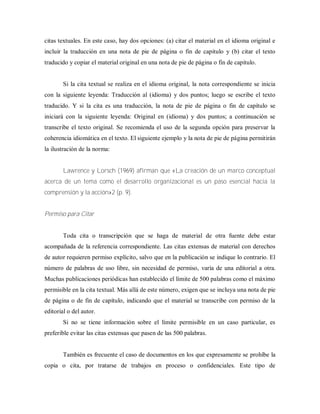 citas textuales. En este caso, hay dos opciones: (a) citar el material en el idioma original e
incluir la traducción en una nota de pie de página o fin de capitulo y (b) citar el texto
traducido y copiar el material original en una nota de pie de página o fin de capitulo.
Si la cita textual se realiza en el idioma original, la nota correspondiente se inicia
con la siguiente leyenda: Traducción al (idioma) y dos puntos; luego se escribe el texto
traducido. Y si la cita es una traducción, la nota de pie de página o fin de capítulo se
iniciará con la siguiente leyenda: Original en (idioma) y dos puntos; a continuación se
transcribe el texto original. Se recomienda el uso de la segunda opción para preservar la
coherencia idiomática en el texto. El siguiente ejemplo y la nota de pie de página permitirán
la ilustración de la norma:
Lawrence y Lorsch (1969) afirman que «La creación de un marco conceptual
acerca de un tema como el desarrollo organizacional es un paso esencial hacia la
comprensión y la acción»2 (p. 9).
Permiso para Citar
Toda cita o transcripción que se haga de material de otra fuente debe estar
acompañada de la referencia correspondiente. Las citas extensas de material con derechos
de autor requieren permiso explícito, salvo que en la publicación se indique lo contrario. El
número de palabras de uso libre, sin necesidad de permiso, varía de una editorial a otra.
Muchas publicaciones periódicas han establecido el límite de 500 palabras como el máximo
permisible en la cita textual. Más allá de este número, exigen que se incluya una nota de pie
de página o de fin de capítulo, indicando que el material se transcribe con permiso de la
editorial o del autor.
Si no se tiene información sobre el límite permisible en un caso particular, es
preferible evitar las citas extensas que pasen de las 500 palabras.
También es frecuente el caso de documentos en los que expresamente se prohíbe la
copia o cita, por tratarse de trabajos en proceso o confidenciales. Este tipo de
 